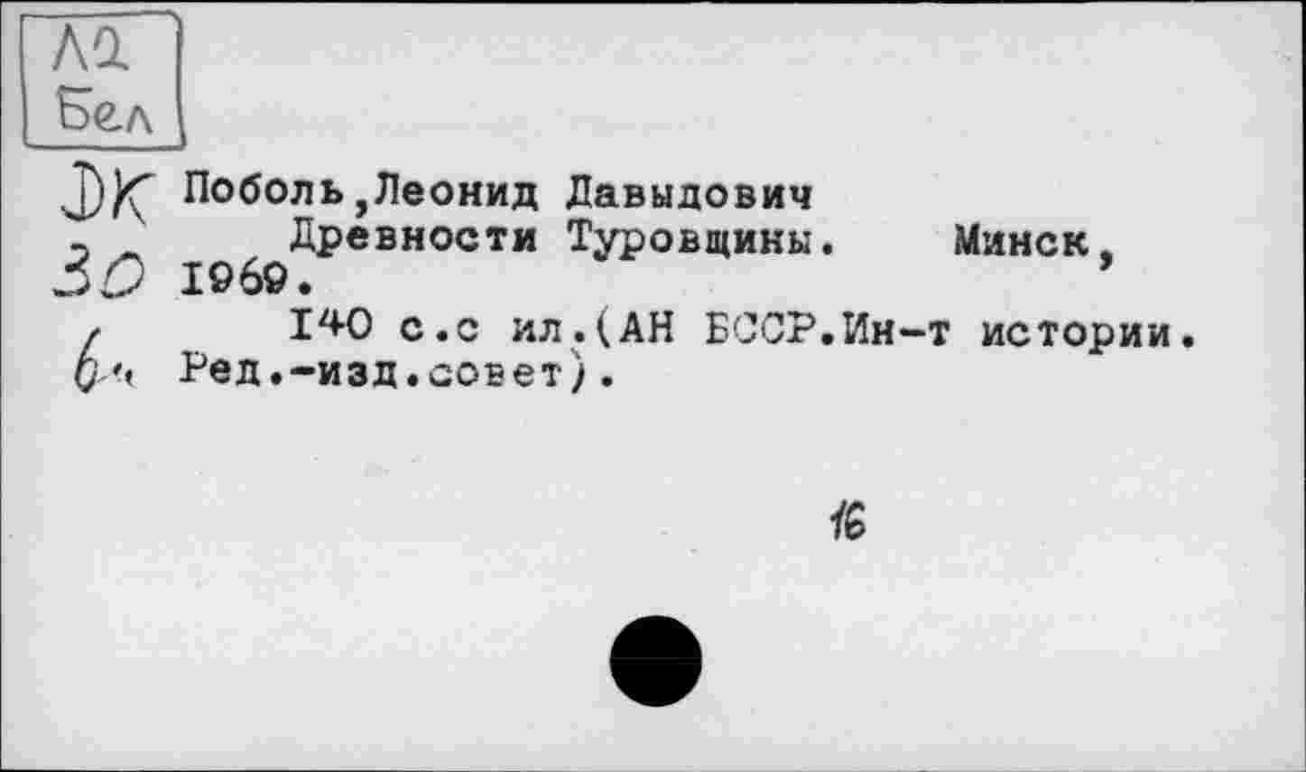 ﻿Ad Бел
j))Ç Поболь,Леонид Давыдович
_ Древности Туровщины. Минск.
30 I960.	’
/	140 с.с ил.(АН БССР.Ин-т истории.
О'< Ред.-изд.совет).
ÏG